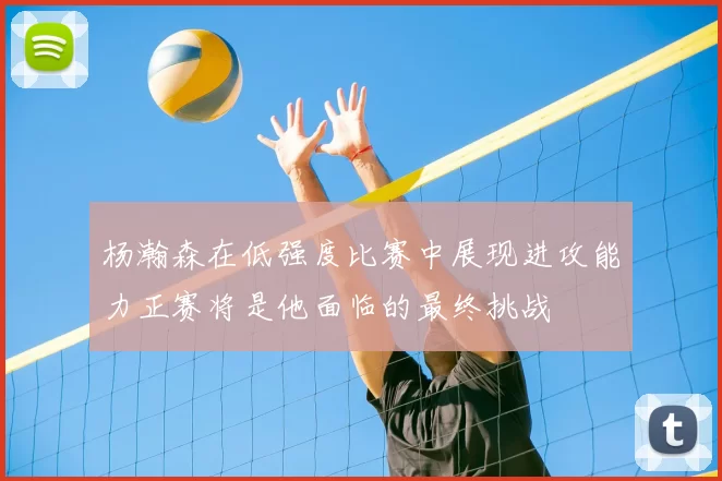 杨瀚森在低强度比赛中展现进攻能力正赛将是他面临的最终挑战