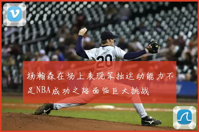 杨瀚森在场上表现笨拙运动能力不足NBA成功之路面临巨大挑战