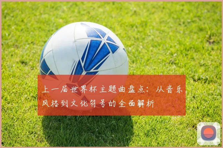 上一届世界杯主题曲盘点：从音乐风格到文化符号的全面解析