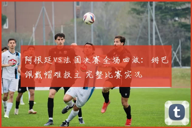 阿根廷vs法国决赛全场回放：姆巴佩戴帽难救主 完整比赛实况