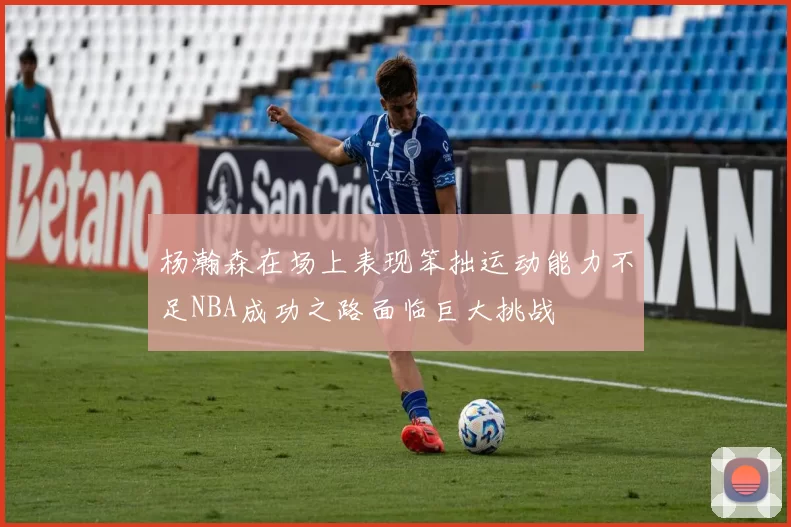 杨瀚森在场上表现笨拙运动能力不足NBA成功之路面临巨大挑战