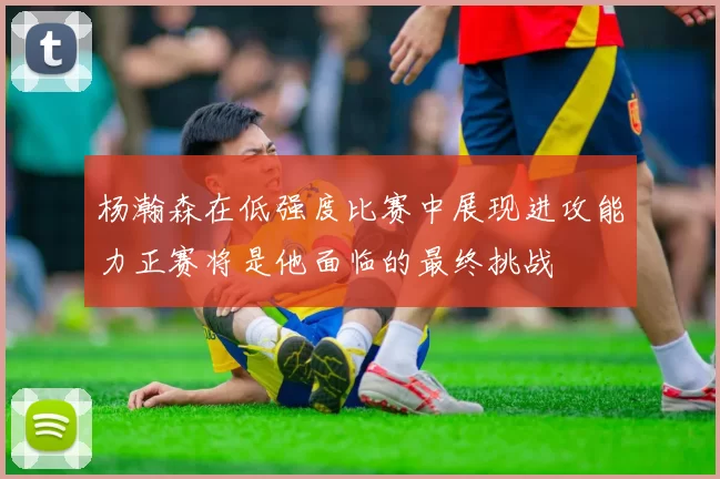 杨瀚森在低强度比赛中展现进攻能力正赛将是他面临的最终挑战