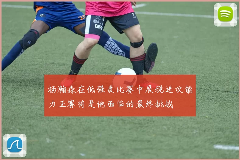 杨瀚森在低强度比赛中展现进攻能力正赛将是他面临的最终挑战