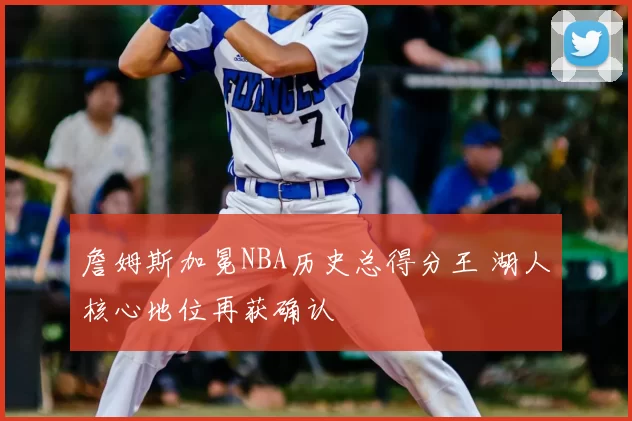 詹姆斯加冕NBA历史总得分王 湖人核心地位再获确认
