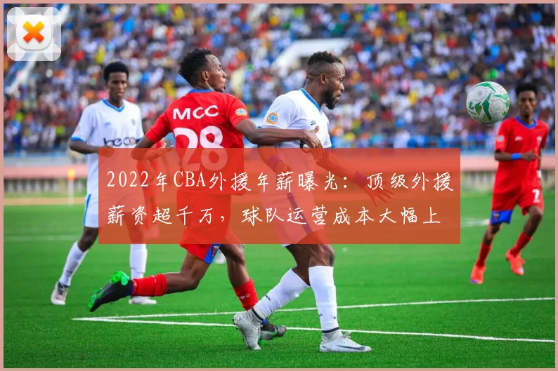 2022年CBA外援年薪曝光：顶级外援薪资超千万，球队运营成本大幅上升