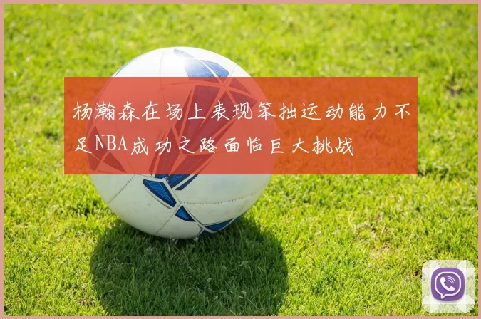 杨瀚森在场上表现笨拙运动能力不足NBA成功之路面临巨大挑战
