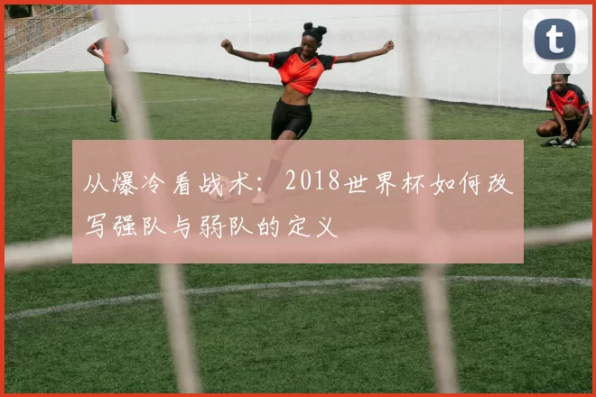 从爆冷看战术：2018世界杯如何改写强队与弱队的定义