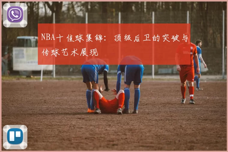 NBA十佳球集锦：顶级后卫的突破与传球艺术展现