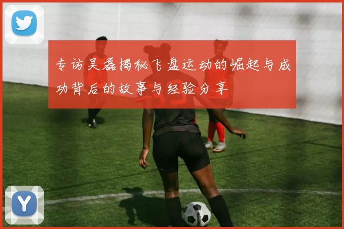 专访吴磊揭秘飞盘运动的崛起与成功背后的故事与经验分享
