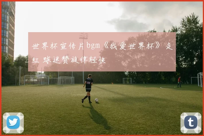 世界杯宣传片bgm《我爱世界杯》走红 球迷赞旋律轻快