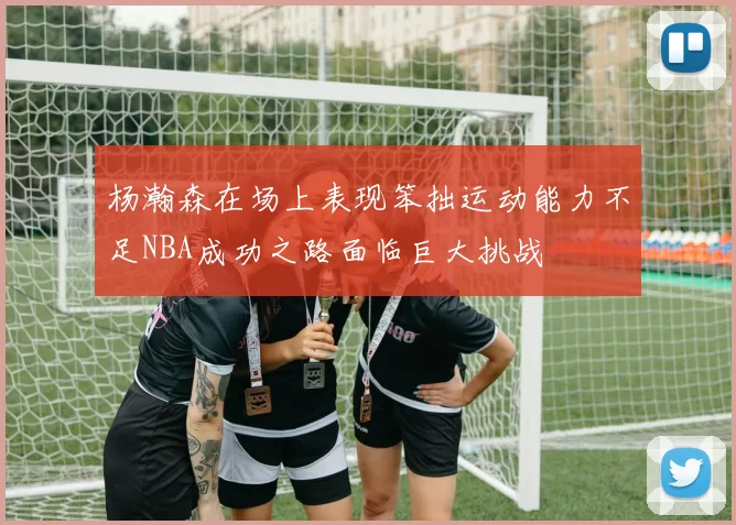 杨瀚森在场上表现笨拙运动能力不足NBA成功之路面临巨大挑战