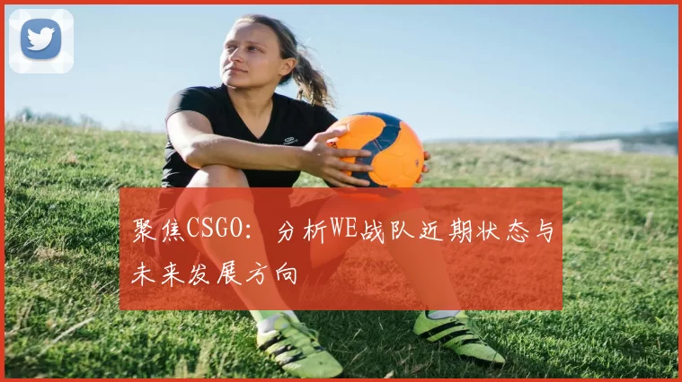 聚焦CSGO：分析WE战队近期状态与未来发展方向