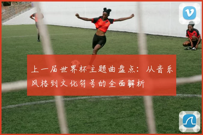 上一届世界杯主题曲盘点：从音乐风格到文化符号的全面解析