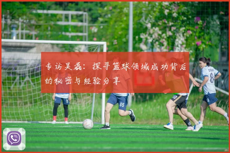 专访吴磊:探寻篮球领域成功背后的秘密与经验分享