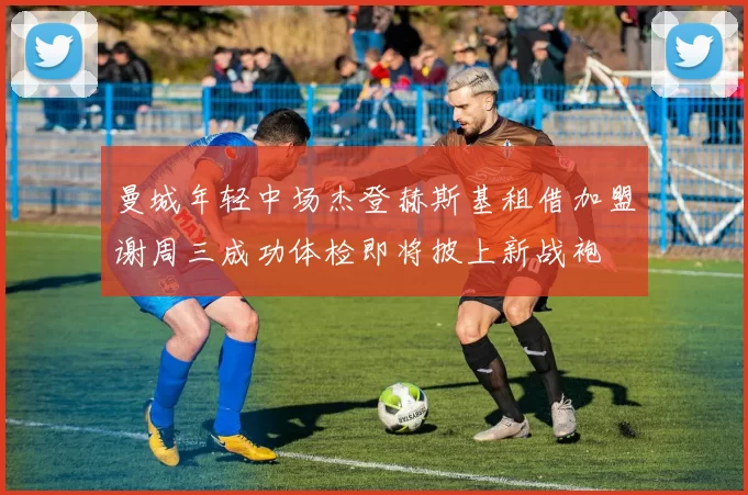 曼城年轻中场杰登赫斯基租借加盟谢周三成功体检即将披上新战袍