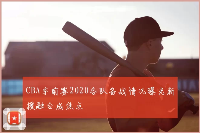 CBA季前赛2020各队备战情况曝光新援融合成焦点