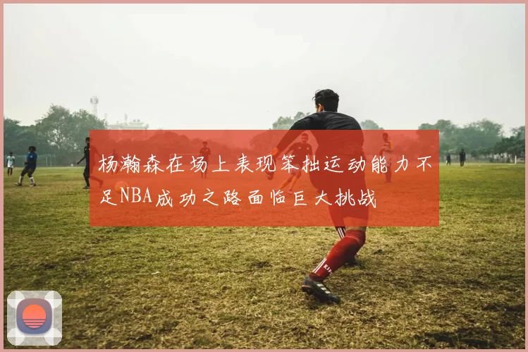 杨瀚森在场上表现笨拙运动能力不足NBA成功之路面临巨大挑战