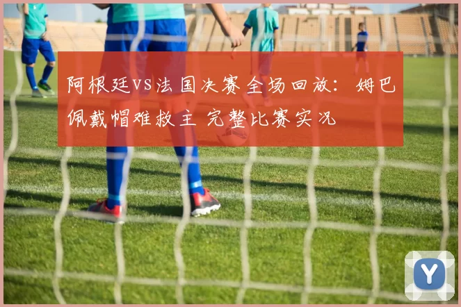 阿根廷vs法国决赛全场回放：姆巴佩戴帽难救主 完整比赛实况