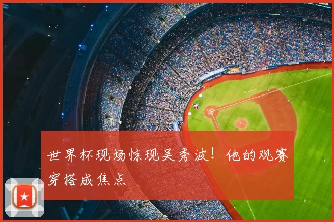 世界杯现场惊现吴秀波！他的观赛穿搭成焦点