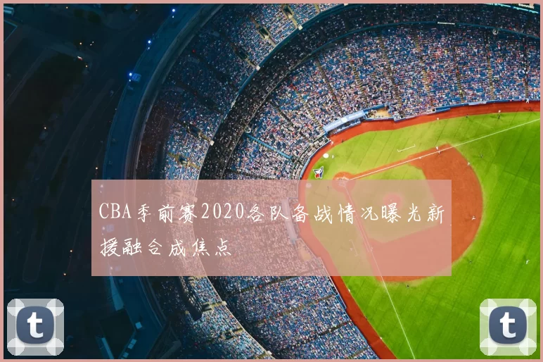 CBA季前赛2020各队备战情况曝光新援融合成焦点