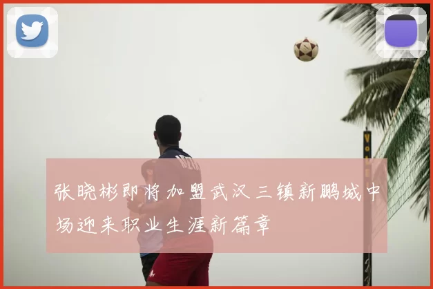 张晓彬即将加盟武汉三镇新鹏城中场迎来职业生涯新篇章