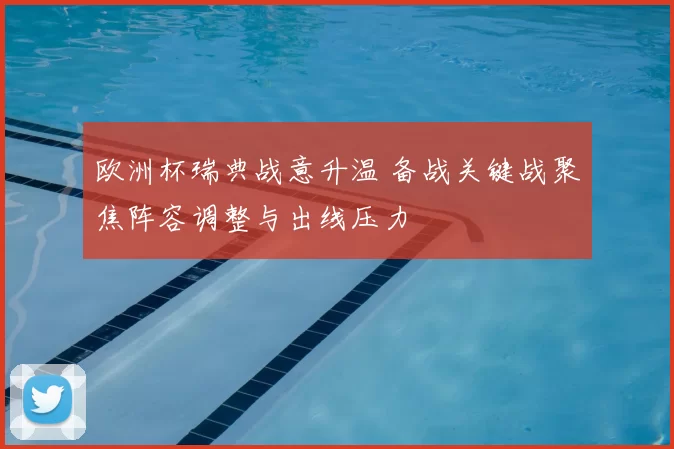 欧洲杯瑞典战意升温 备战关键战聚焦阵容调整与出线压力