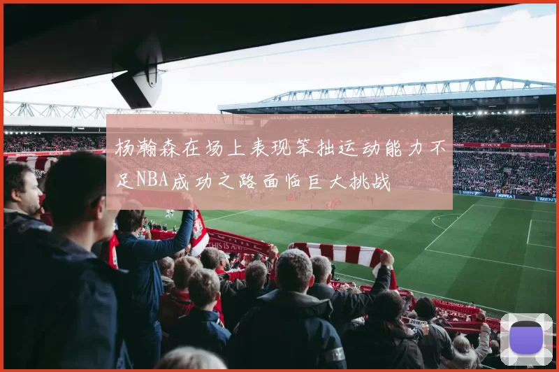杨瀚森在场上表现笨拙运动能力不足NBA成功之路面临巨大挑战