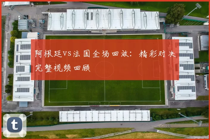 阿根廷vs法国全场回放:精彩对决完整视频回顾