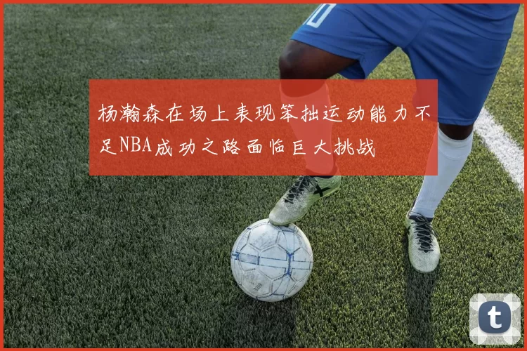 杨瀚森在场上表现笨拙运动能力不足NBA成功之路面临巨大挑战