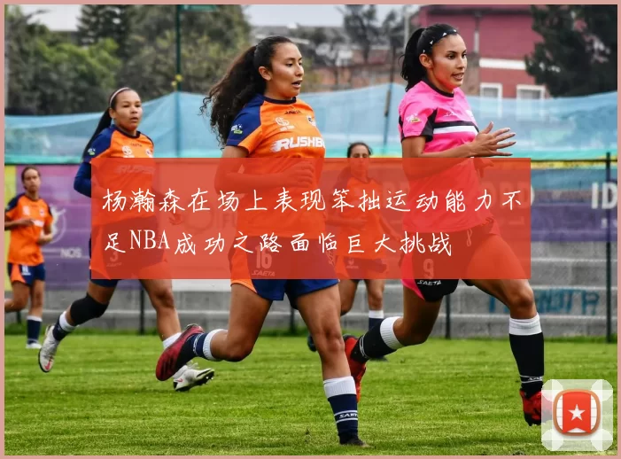 杨瀚森在场上表现笨拙运动能力不足NBA成功之路面临巨大挑战