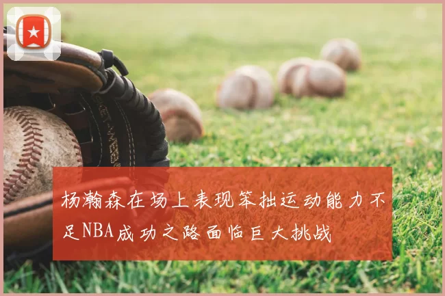 杨瀚森在场上表现笨拙运动能力不足NBA成功之路面临巨大挑战