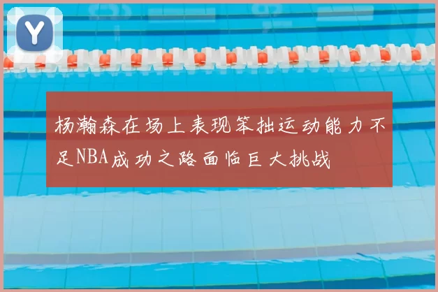 杨瀚森在场上表现笨拙运动能力不足NBA成功之路面临巨大挑战