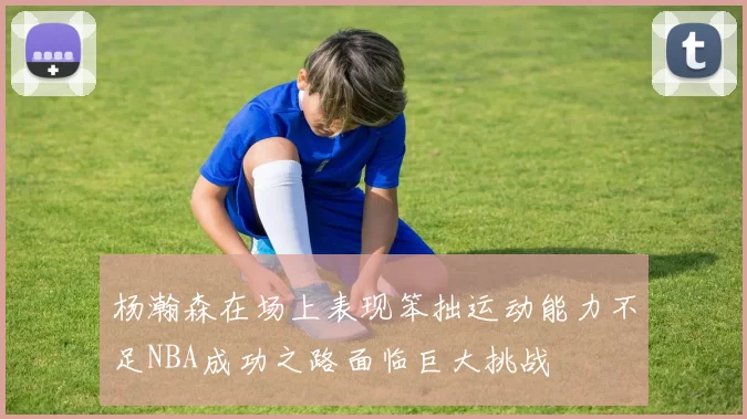 杨瀚森在场上表现笨拙运动能力不足NBA成功之路面临巨大挑战