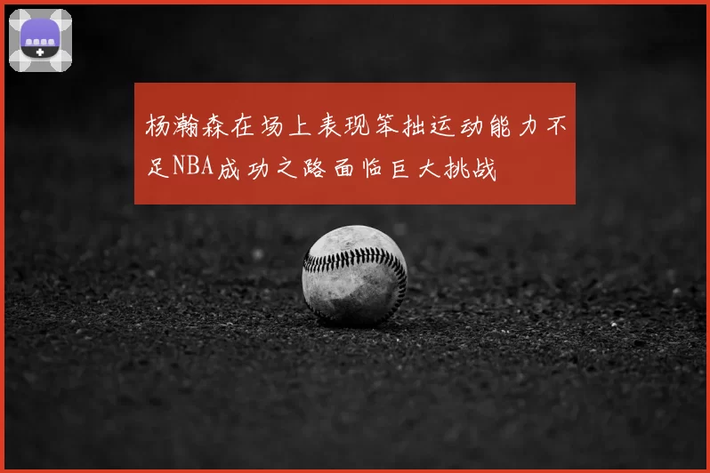杨瀚森在场上表现笨拙运动能力不足NBA成功之路面临巨大挑战