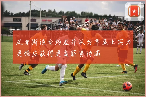 皮尔斯谈合约差异认为华莱士实力更强应获得更高薪资待遇
