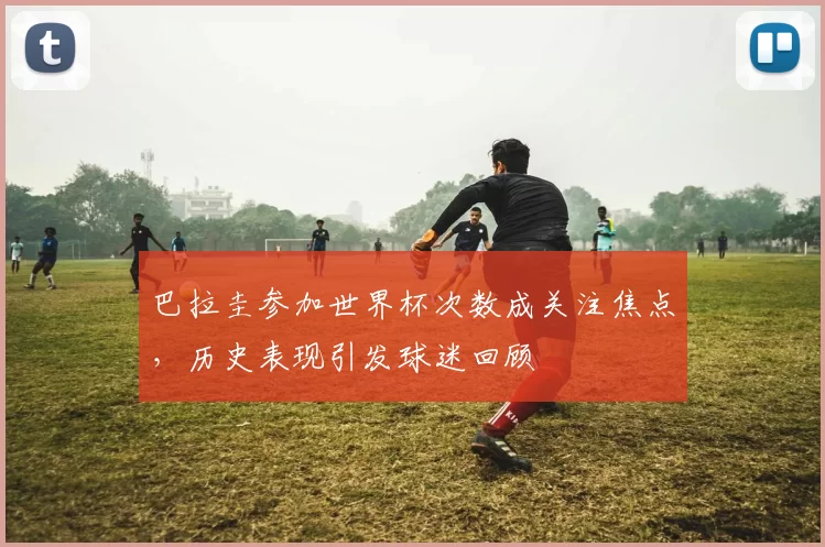 巴拉圭参加世界杯次数成关注焦点，历史表现引发球迷回顾