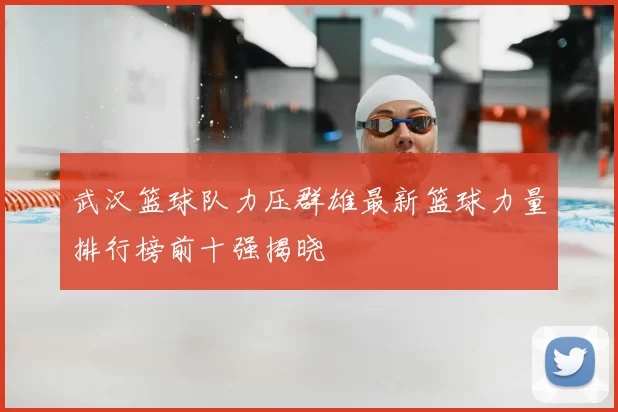 武汉篮球队力压群雄最新篮球力量排行榜前十强揭晓