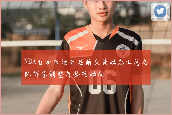NBA自由市场开启前交易动态汇总各队阵容调整与签约动向