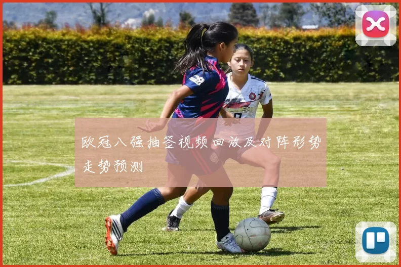 欧冠八强抽签视频回放及对阵形势走势预测