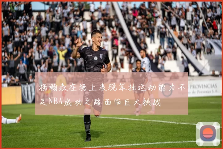 杨瀚森在场上表现笨拙运动能力不足NBA成功之路面临巨大挑战