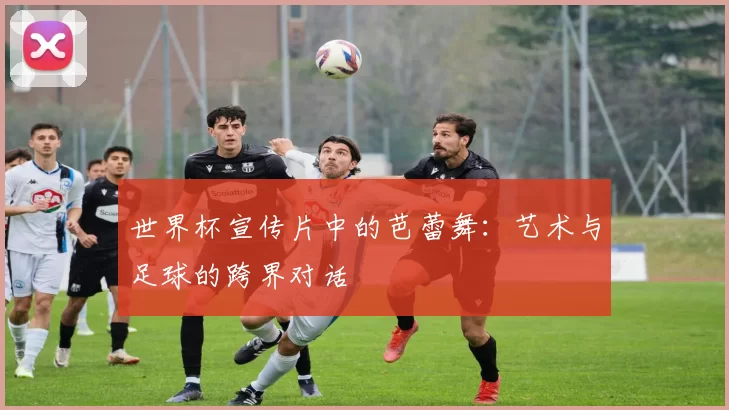 世界杯宣传片中的芭蕾舞:艺术与足球的跨界对话