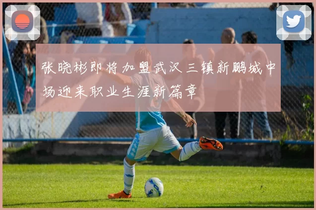 张晓彬即将加盟武汉三镇新鹏城中场迎来职业生涯新篇章