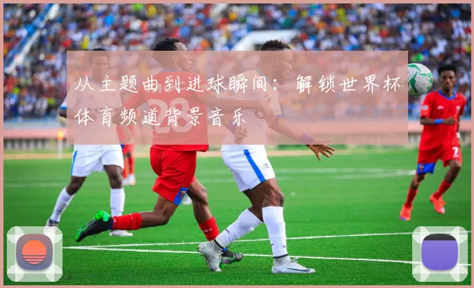 从主题曲到进球瞬间：解锁世界杯体育频道背景音乐