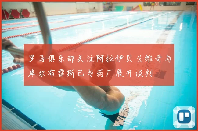 罗马俱乐部关注阿拉伊贝戈维奇与库尔布雷斯已与药厂展开谈判