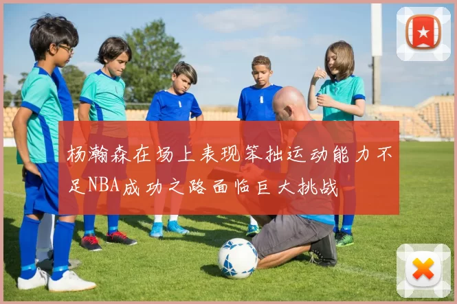 杨瀚森在场上表现笨拙运动能力不足NBA成功之路面临巨大挑战