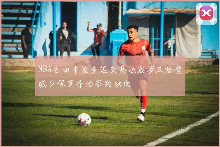 NBA自由市场多笔交易达成涉及哈登威少保罗乔治签约动向