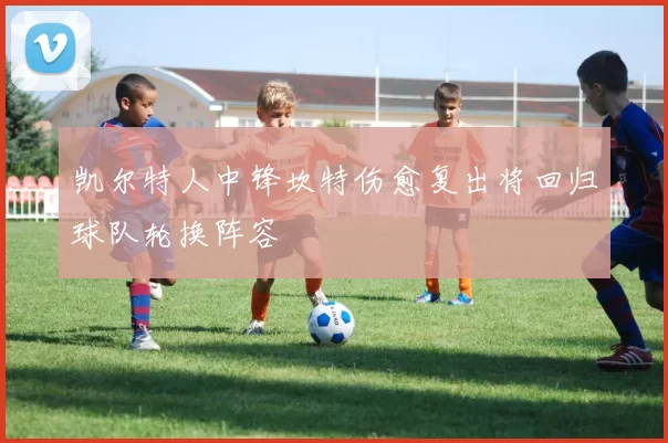 凯尔特人中锋坎特伤愈复出将回归球队轮换阵容