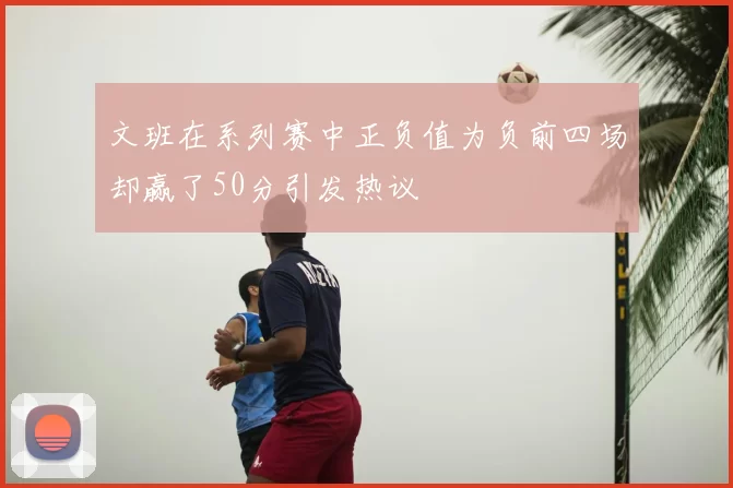 文班在系列赛中正负值为负前四场却赢了50分引发热议