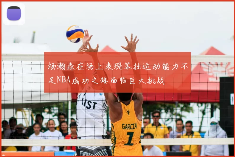 杨瀚森在场上表现笨拙运动能力不足NBA成功之路面临巨大挑战