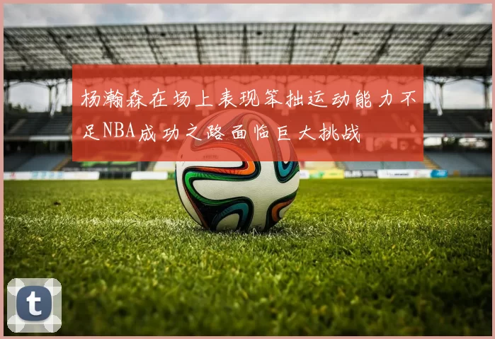 杨瀚森在场上表现笨拙运动能力不足NBA成功之路面临巨大挑战
